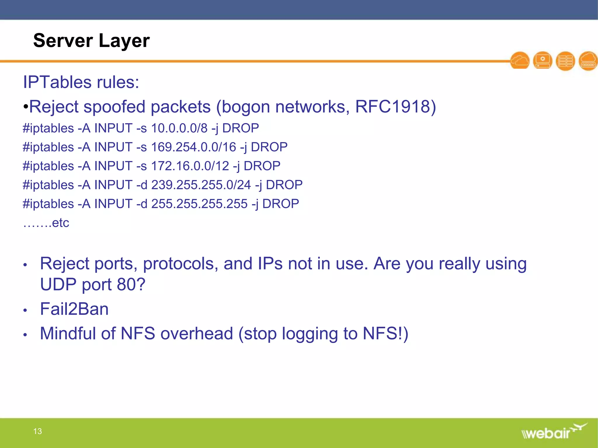 13
Server Layer
IPTables rules:
•Reject spoofed packets (bogon networks, RFC1918)
#iptables -A INPUT -s 10.0.0.0/8 -j DROP
#iptables -A INPUT -s 169.254.0.0/16 -j DROP
#iptables -A INPUT -s 172.16.0.0/12 -j DROP
#iptables -A INPUT -d 239.255.255.0/24 -j DROP
#iptables -A INPUT -d 255.255.255.255 -j DROP
…….etc
• Reject ports, protocols, and IPs not in use. Are you really using
UDP port 80?
• Fail2Ban
• Mindful of NFS overhead (stop logging to NFS!)
 
