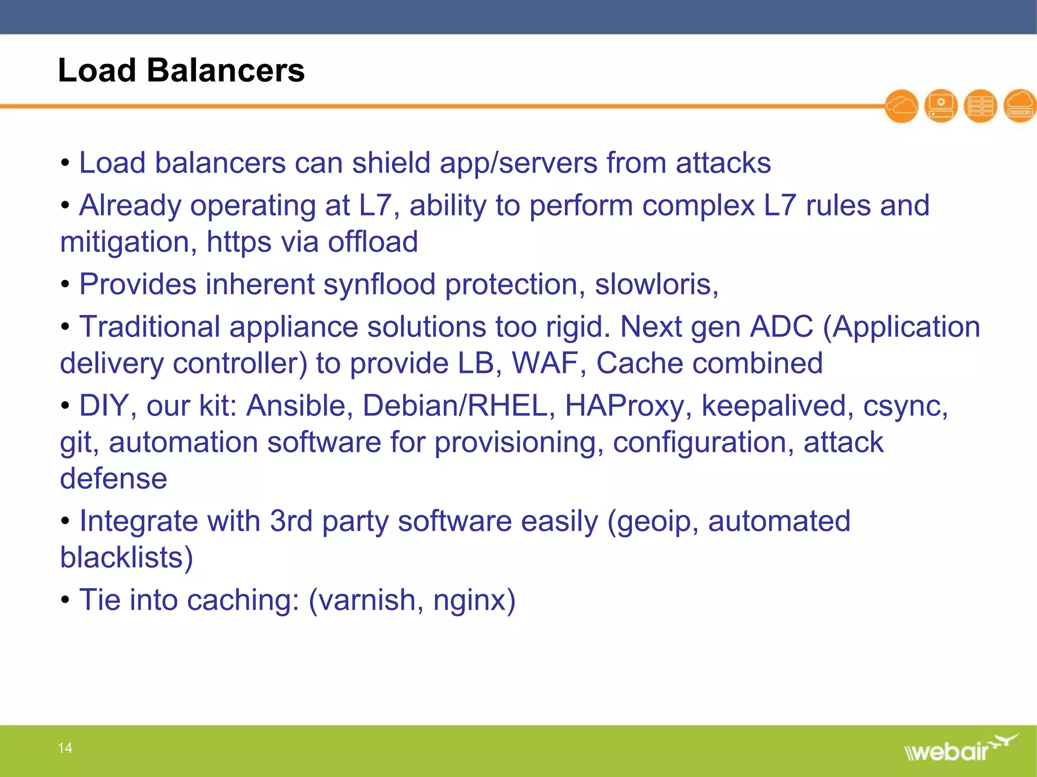 14
Load Balancers
• Load balancers can shield app/servers from attacks
• Already operating at L7, ability to perform complex L7 rules and
mitigation, https via offload
• Provides inherent synflood protection, slowloris,
• Traditional appliance solutions too rigid. Next gen ADC (Application
delivery controller) to provide LB, WAF, Cache combined
• DIY, our kit: Ansible, Debian/RHEL, HAProxy, keepalived, csync,
git, automation software for provisioning, configuration, attack
defense
• Integrate with 3rd party software easily (geoip, automated
blacklists)
• Tie into caching: (varnish, nginx)
 