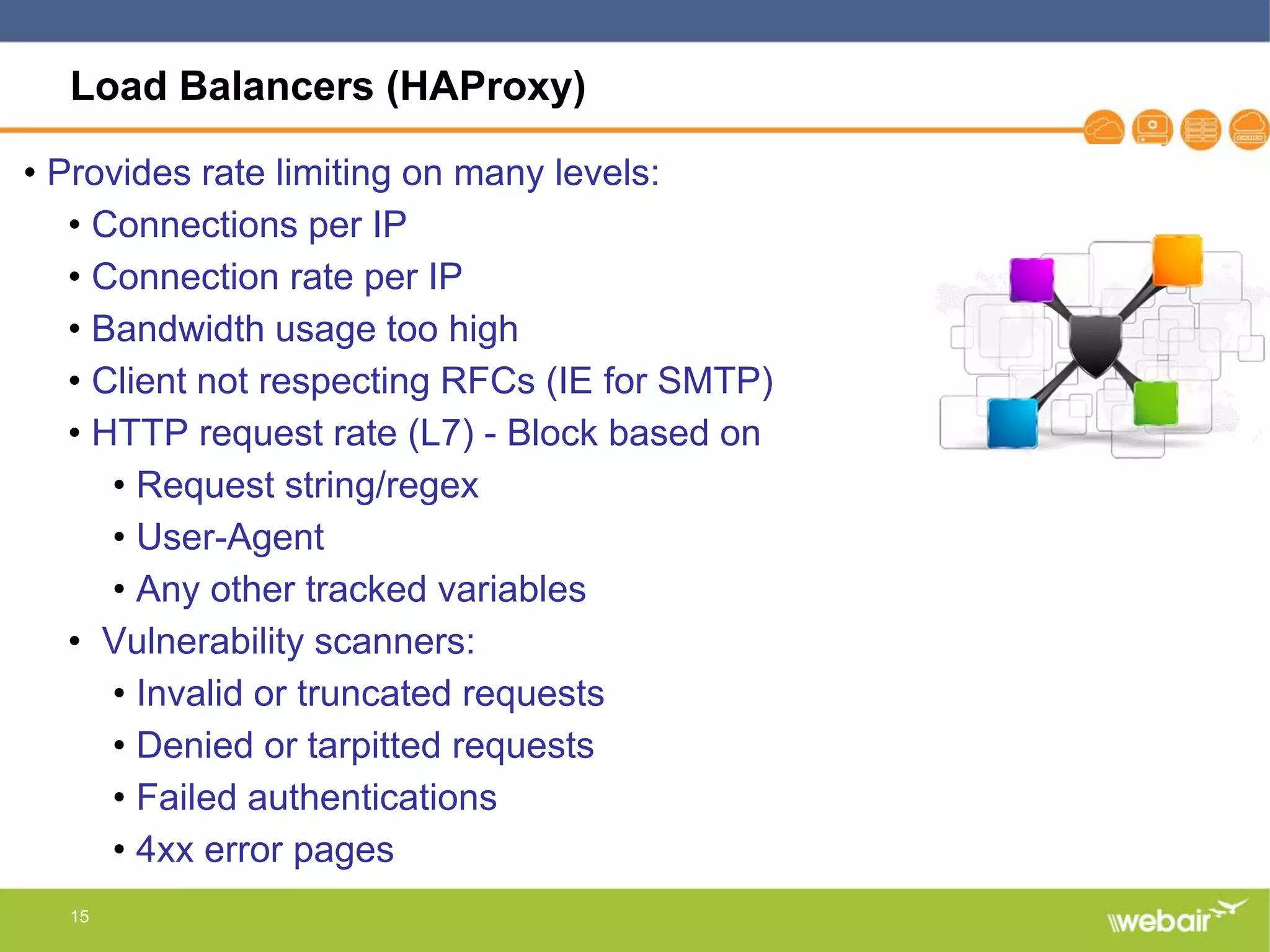 15
Load Balancers (HAProxy)
• Provides rate limiting on many levels:
• Connections per IP
• Connection rate per IP
• Bandwidth usage too high
• Client not respecting RFCs (IE for SMTP)
• HTTP request rate (L7) - Block based on
• Request string/regex
• User-Agent
• Any other tracked variables
• Vulnerability scanners:
• Invalid or truncated requests
• Denied or tarpitted requests
• Failed authentications
• 4xx error pages
 