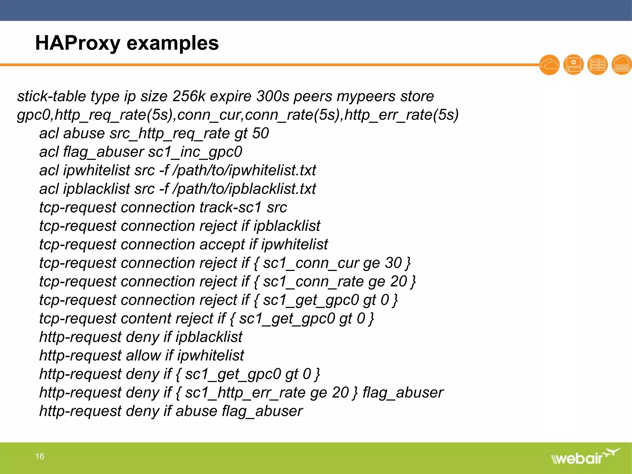 16
HAProxy examples
stick-table type ip size 256k expire 300s peers mypeers store
gpc0,http_req_rate(5s),conn_cur,conn_rate(5s),http_err_rate(5s)
acl abuse src_http_req_rate gt 50
acl flag_abuser sc1_inc_gpc0
acl ipwhitelist src -f /path/to/ipwhitelist.txt
acl ipblacklist src -f /path/to/ipblacklist.txt
tcp-request connection track-sc1 src
tcp-request connection reject if ipblacklist
tcp-request connection accept if ipwhitelist
tcp-request connection reject if { sc1_conn_cur ge 30 }
tcp-request connection reject if { sc1_conn_rate ge 20 }
tcp-request connection reject if { sc1_get_gpc0 gt 0 }
tcp-request content reject if { sc1_get_gpc0 gt 0 }
http-request deny if ipblacklist
http-request allow if ipwhitelist
http-request deny if { sc1_get_gpc0 gt 0 }
http-request deny if { sc1_http_err_rate ge 20 } flag_abuser
http-request deny if abuse flag_abuser
 