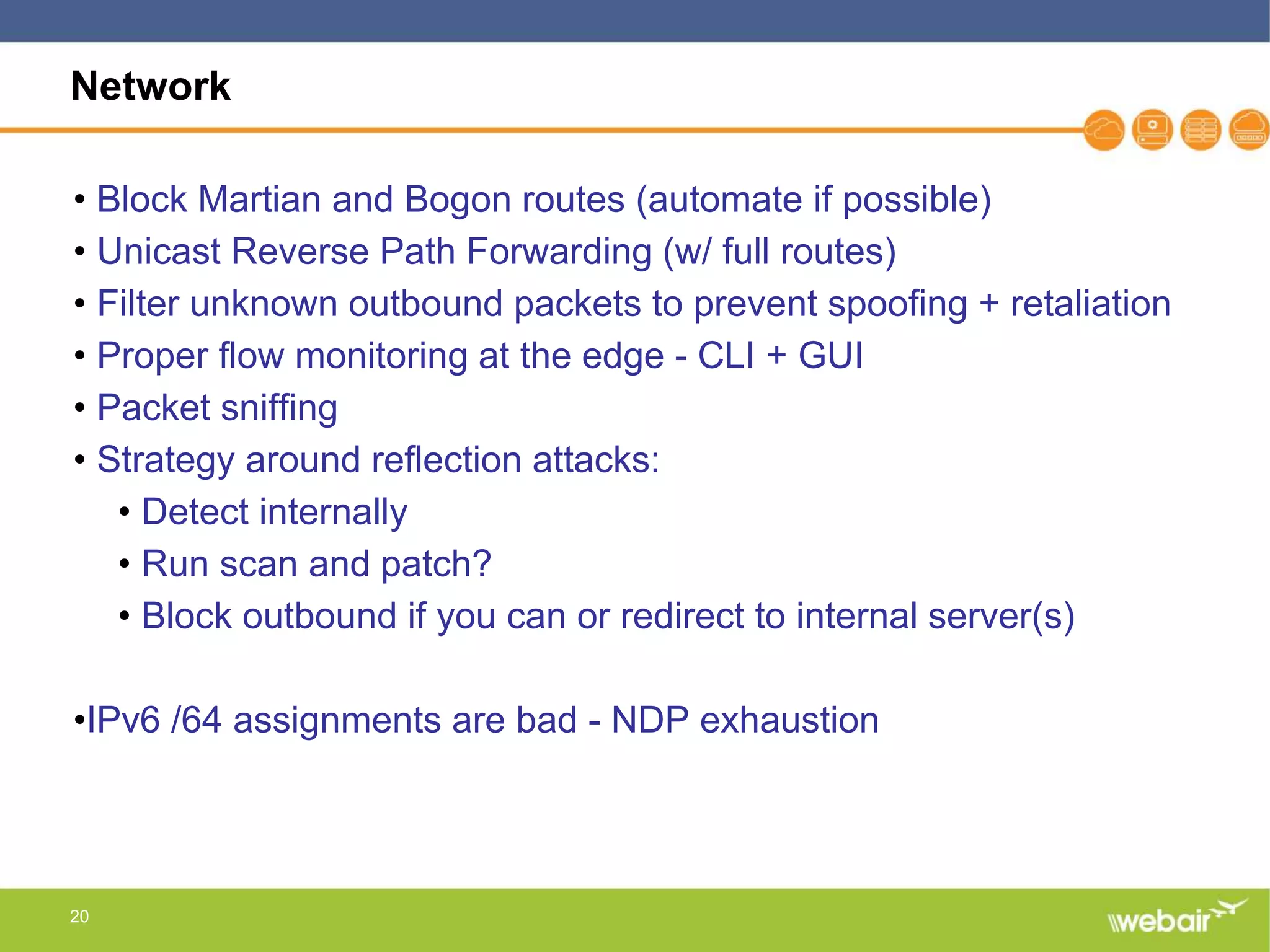 20
Network
• Block Martian and Bogon routes (automate if possible)
• Unicast Reverse Path Forwarding (w/ full routes)
• Filter unknown outbound packets to prevent spoofing + retaliation
• Proper flow monitoring at the edge - CLI + GUI
• Packet sniffing
• Strategy around reflection attacks:
• Detect internally
• Run scan and patch?
• Block outbound if you can or redirect to internal server(s)
•IPv6 /64 assignments are bad - NDP exhaustion
 