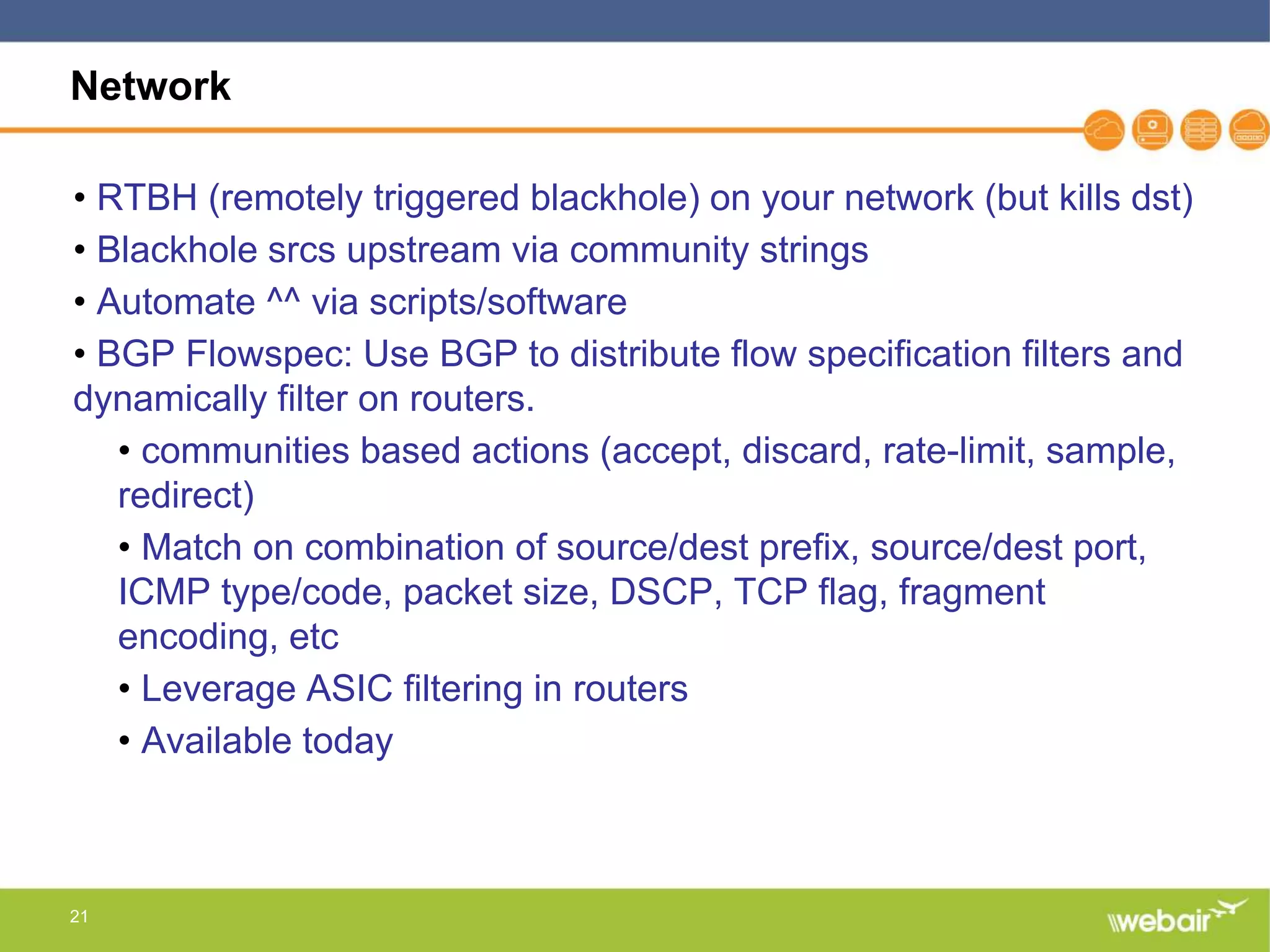 21
Network
• RTBH (remotely triggered blackhole) on your network (but kills dst)
• Blackhole srcs upstream via community strings
• Automate ^^ via scripts/software
• BGP Flowspec: Use BGP to distribute flow specification filters and
dynamically filter on routers.
• communities based actions (accept, discard, rate-limit, sample,
redirect)
• Match on combination of source/dest prefix, source/dest port,
ICMP type/code, packet size, DSCP, TCP flag, fragment
encoding, etc
• Leverage ASIC filtering in routers
• Available today
 