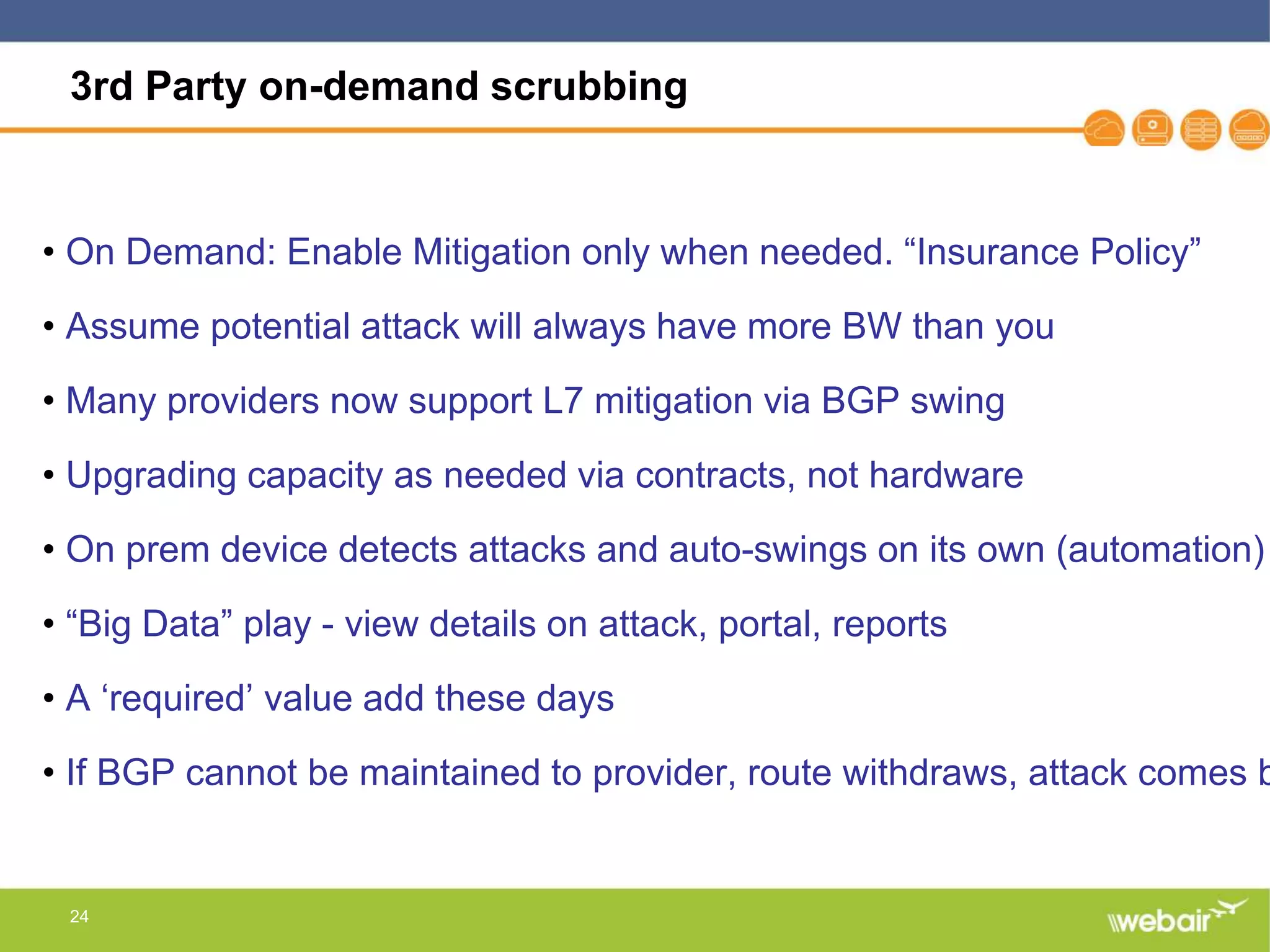 24
3rd Party on-demand scrubbing
• On Demand: Enable Mitigation only when needed. “Insurance Policy”
• Assume potential attack will always have more BW than you
• Many providers now support L7 mitigation via BGP swing
• Upgrading capacity as needed via contracts, not hardware
• On prem device detects attacks and auto-swings on its own (automation)
• “Big Data” play - view details on attack, portal, reports
• A ‘required’ value add these days
• If BGP cannot be maintained to provider, route withdraws, attack comes b
 