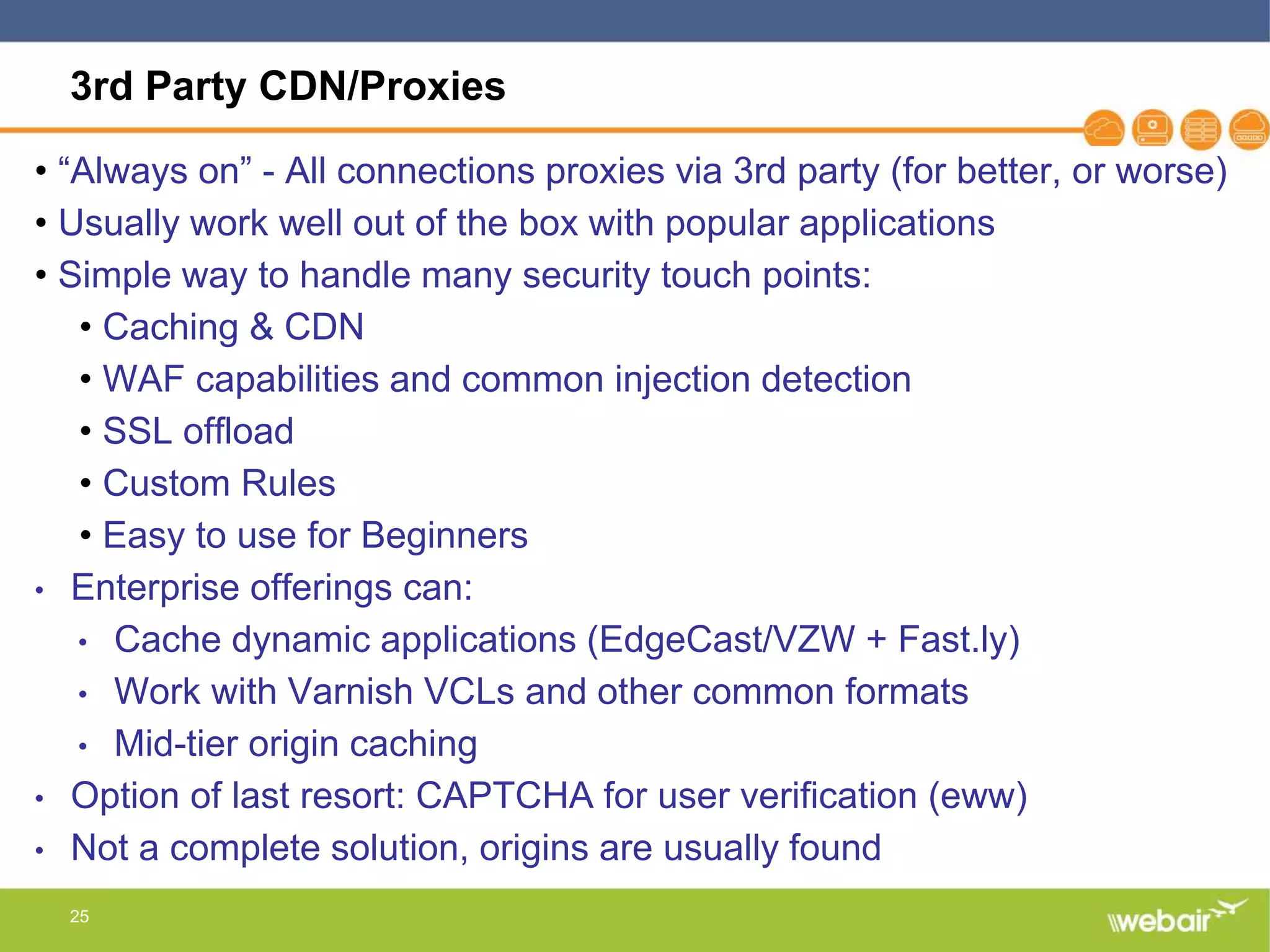 25
3rd Party CDN/Proxies
• “Always on” - All connections proxies via 3rd party (for better, or worse)
• Usually work well out of the box with popular applications
• Simple way to handle many security touch points:
• Caching & CDN
• WAF capabilities and common injection detection
• SSL offload
• Custom Rules
• Easy to use for Beginners
• Enterprise offerings can:
• Cache dynamic applications (EdgeCast/VZW + Fast.ly)
• Work with Varnish VCLs and other common formats
• Mid-tier origin caching
• Option of last resort: CAPTCHA for user verification (eww)
• Not a complete solution, origins are usually found
 