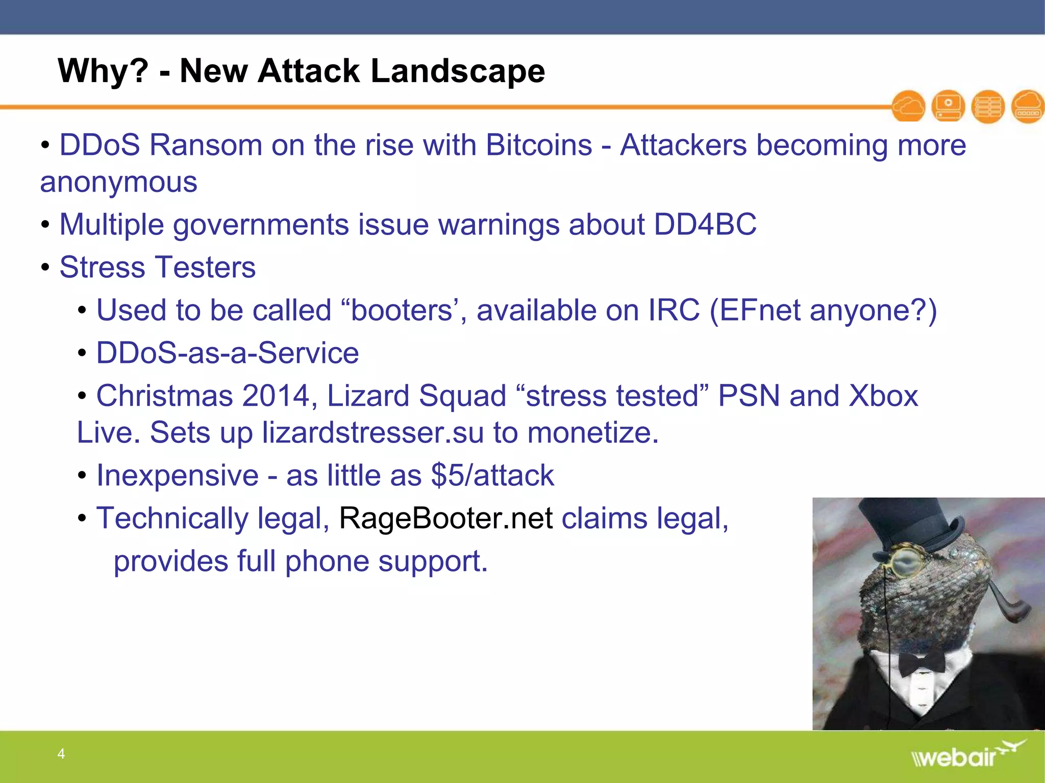 4
Why? - New Attack Landscape
• DDoS Ransom on the rise with Bitcoins - Attackers becoming more
anonymous
• Multiple governments issue warnings about DD4BC
• Stress Testers
• Used to be called “booters’, available on IRC (EFnet anyone?)
• DDoS-as-a-Service
• Christmas 2014, Lizard Squad “stress tested” PSN and Xbox
Live. Sets up lizardstresser.su to monetize.
• Inexpensive - as little as $5/attack
• Technically legal, RageBooter.net claims legal,
provides full phone support.
 