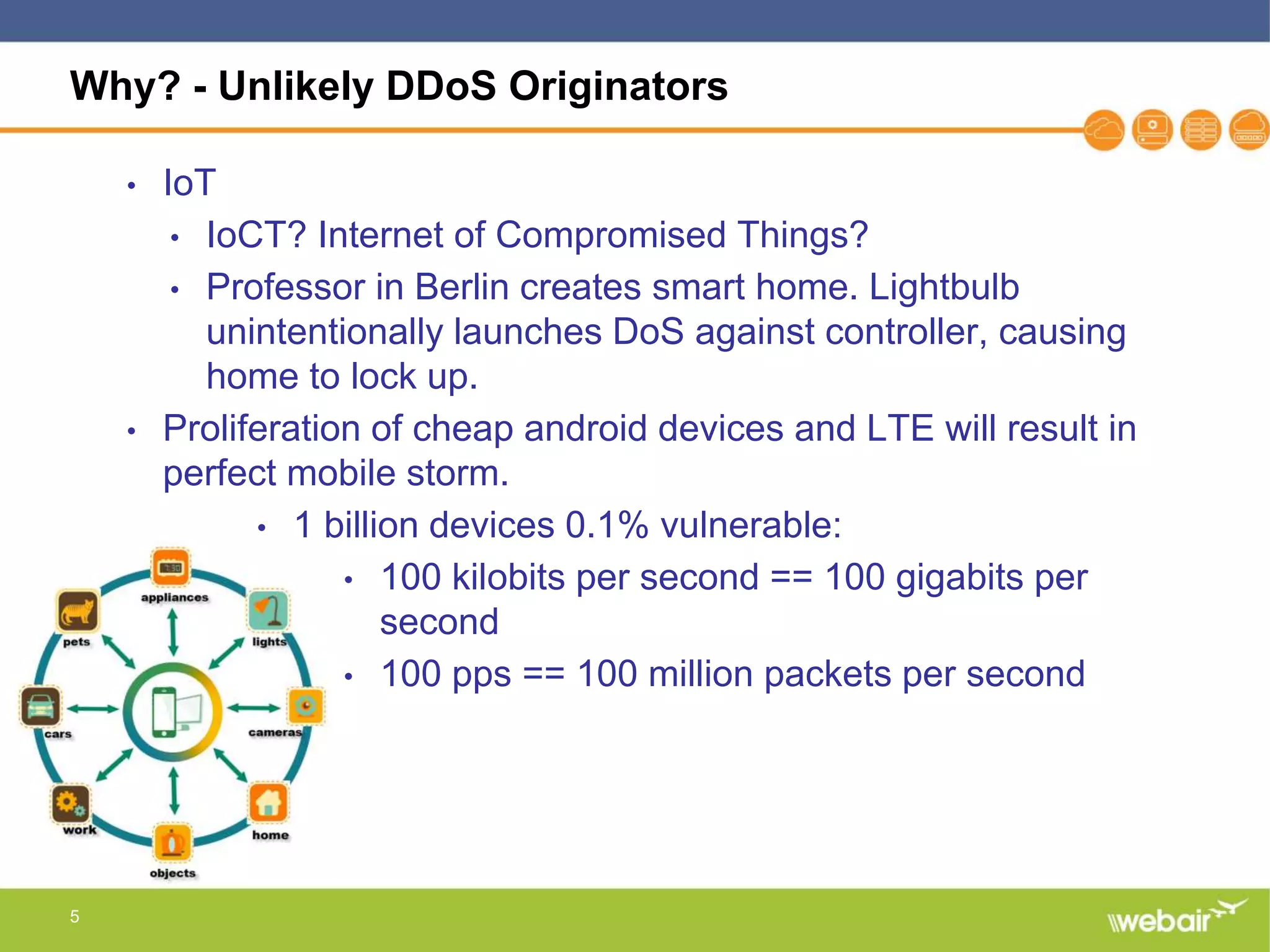 5
Why? - Unlikely DDoS Originators
• IoT
• IoCT? Internet of Compromised Things?
• Professor in Berlin creates smart home. Lightbulb
unintentionally launches DoS against controller, causing
home to lock up.
• Proliferation of cheap android devices and LTE will result in
perfect mobile storm.
• 1 billion devices 0.1% vulnerable:
• 100 kilobits per second == 100 gigabits per
second
• 100 pps == 100 million packets per second
 