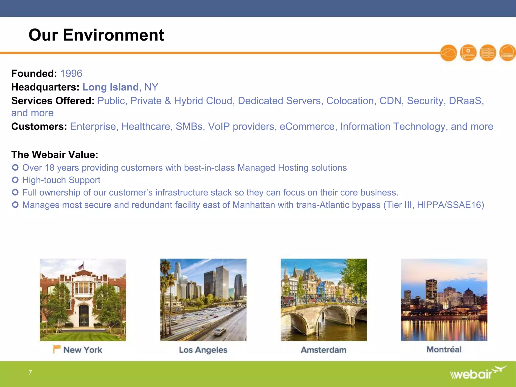 7
Our Environment
Founded: 1996
Headquarters: Long Island, NY
Services Offered: Public, Private & Hybrid Cloud, Dedicated Servers, Colocation, CDN, Security, DRaaS,
and more
Customers: Enterprise, Healthcare, SMBs, VoIP providers, eCommerce, Information Technology, and more
The Webair Value:
 Over 18 years providing customers with best-in-class Managed Hosting solutions
 High-touch Support
 Full ownership of our customer’s infrastructure stack so they can focus on their core business.
 Manages most secure and redundant facility east of Manhattan with trans-Atlantic bypass (Tier III, HIPPA/SSAE16)
 