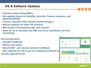 12
OS & Software Updates
• Common issue among MSPs
• We upgrade based on Stability, Security, Feature requests, and
opportunistically
• Feature requests most common (latest ffmpeg..)
• Manual updates for older OS versions
• Who knows if something broke post update?
• Safer for us to standup new VMs and move workloads, but time
consuming
New functionality:
• CoreOS FastPatch
• Atomic rpm-ostree
• RancherOS - per service container rollbacks
• Why upgrade the OS if you can redeploy workload onto
already upgraded host
 