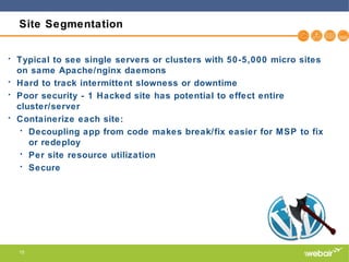 15
Site Segmentation
• Typical to see single servers or clusters with 50-5,000 micro sites
on same Apache/nginx daemons
• Hard to track intermittent slowness or downtime
• Poor security - 1 Hacked site has potential to effect entire
cluster/server
• Containerize each site:
• Decoupling app from code makes break/fix easier for MSP to fix
or redeploy
• Per site resource utilization
• Secure
 