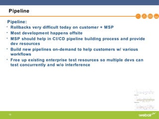 16
Pipeline
• Rollbacks very difficult today on customer + MSP
• Most development happens offsite
• MSP should help in CI/CD pipeline building process and provide
dev resources
• Build new pipelines on-demand to help customers w/ various
workflows
• Free up existing enterprise test resources so multiple devs can
test concurrently and w/o interference
Pipeline:
 