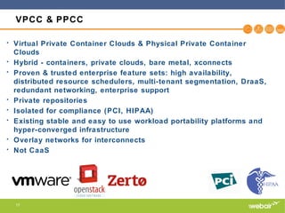 17
VPCC & PPCC
• Virtual Private Container Clouds & Physical Private Container
Clouds
• Hybrid - containers, private clouds, bare metal, xconnects
• Proven & trusted enterprise feature sets: high availability,
distributed resource schedulers, multi-tenant segmentation, DraaS,
redundant networking, enterprise support
• Private repositories
• Isolated for compliance (PCI, HIPAA)
• Existing stable and easy to use workload portability platforms and
hyper-converged infrastructure
• Overlay networks for interconnects
• Not CaaS
 