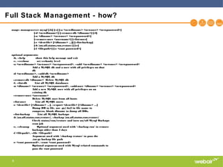 6
Full Stack Management - how?
usage: manageserver mysql [-h] [-v] [-a <newdbname> <newuser> <newpassword>]
[-d <newdbname>] [--remove-db <dbname>] [-l]
[-u <dbname> <newuser> <newpassword>]
[--remove-user <username>] [--list-user]
[-e <dest-file> [<dbname> ...]] [--list-backup]
[-b {on,off,status,run,restore}] [-c]
[-f <filepath>] [-r <root password>]
optional arguments:
-h, --help show this help message and exit
-v, --verbose set verbosity level
-a <newdbname> <newuser> <newpassword>, --add <newdbname> <newuser> <newpassword>
Add a MySQL db and a user with all privileges on that
db
-d <newdbname>, --add-db <newdbname>
Add a MySQL db
--remove-db <dbname> Delete MySQL db
-l, --list-db List all MySQL databases
-u <dbname> <newuser> <newpassword>, --add-user <dbname> <newuser> <newpassword>
Add a new MySQL user with all privileges on an
existing db
--remove-user <username>
Delete MySQL user from all hosts
--list-user List all MySQL users
-e <dest-file> [<dbname> ...], --export <dest-file> [<dbname> ...]
Dump DB to file. use .gz/.bz2 in file name to
compress. blank dbname to dump all DBs.
--list-backup List all MySQL backups
-b {on,off,status,run,restore}, --backup {on,off,status,run,restore}
Check status/run/restore and turn on/off Mysql Backups
cron job
-c, --cleanup Optional argument used with '--backup run' to remove
backups older than 5 days
-f <filepath>, --file <filepath>
Argument used with '--backup restore' to pass the
.tar.gz backup file path
-r <root password>, --root <root password>
Optional argument used with Mysql related commands to
pass the root password
 