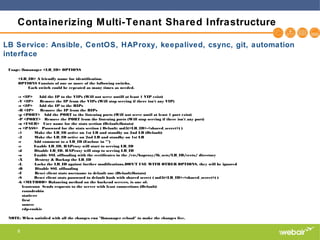 8
Containerizing Multi-Tenant Shared Infrastructure
Usage: lbmanager <LB_ID> OPTIONS
<LB_ID> A friendly name for identification.
OPTIONS Consists of one or more of the following switchs.
Each switch could be repeated as many times as needed.
-v <IP> Add the IP to the VIPs (Will not serve untill at least 1 VIP exist)
-V <IP> Remove the IP from the VIPs (Will stop serving if there isn't any VIP)
-r <IP> Add the IP to the RIPs
-R <IP> Remove the IP from the RIPs
-p <PORT> Add the PORT to the listening ports (Will not serve until at least 1 port exist)
-P <PORT> Remove the PORT from the listening ports (Will stop serving if there isn't any port)
-u <USER> User name for the stats section (Default:lbstats)
-s <PASS> Password for the stats section ( Default: md5(<LB_ID>-<shared_secret>) )
-1 Make the LB_ID active on 1st LB and standby on 2nd LB (Default)
-2 Make the LB_ID active on 2nd LB and standby on 1st LB
-c Add comment to a LB_ID (Enclose in "")
-e Enable LB_ID. HAProxy will start to serving LB_ID
-d Disable LB_ID. HAProxy will stop to serving LB_ID
-o Enable SSL offloading with the certificates in the /etc/haproxy/lb_sets/LB_ID/certs/ directory
-X Destroy & Backup the LB_ID
-L Locks the LB_ID against further modifications.DON'T USE WITH OTHER OPTIONS, they will be ignored
-O Disable SSL offloading
-U Reset client stats username to default one (Default:lbstats)
-S Reset client stats password to default hash with shared secret ( md5(<LB_ID>-<shared_secret>) )
-b <METHOD> Balancing method on the backend servers, is one of:
leastconn Sends requests to the server with least connections (Default)
roundrobin
static-rr
first
source
rdp-cookie
NOTE: When satisfied with all the changes run "lbmanager reload" to make the changes live.
LB Service: Ansible, CentOS, HAProxy, keepalived, csync, git, automation
interface
 