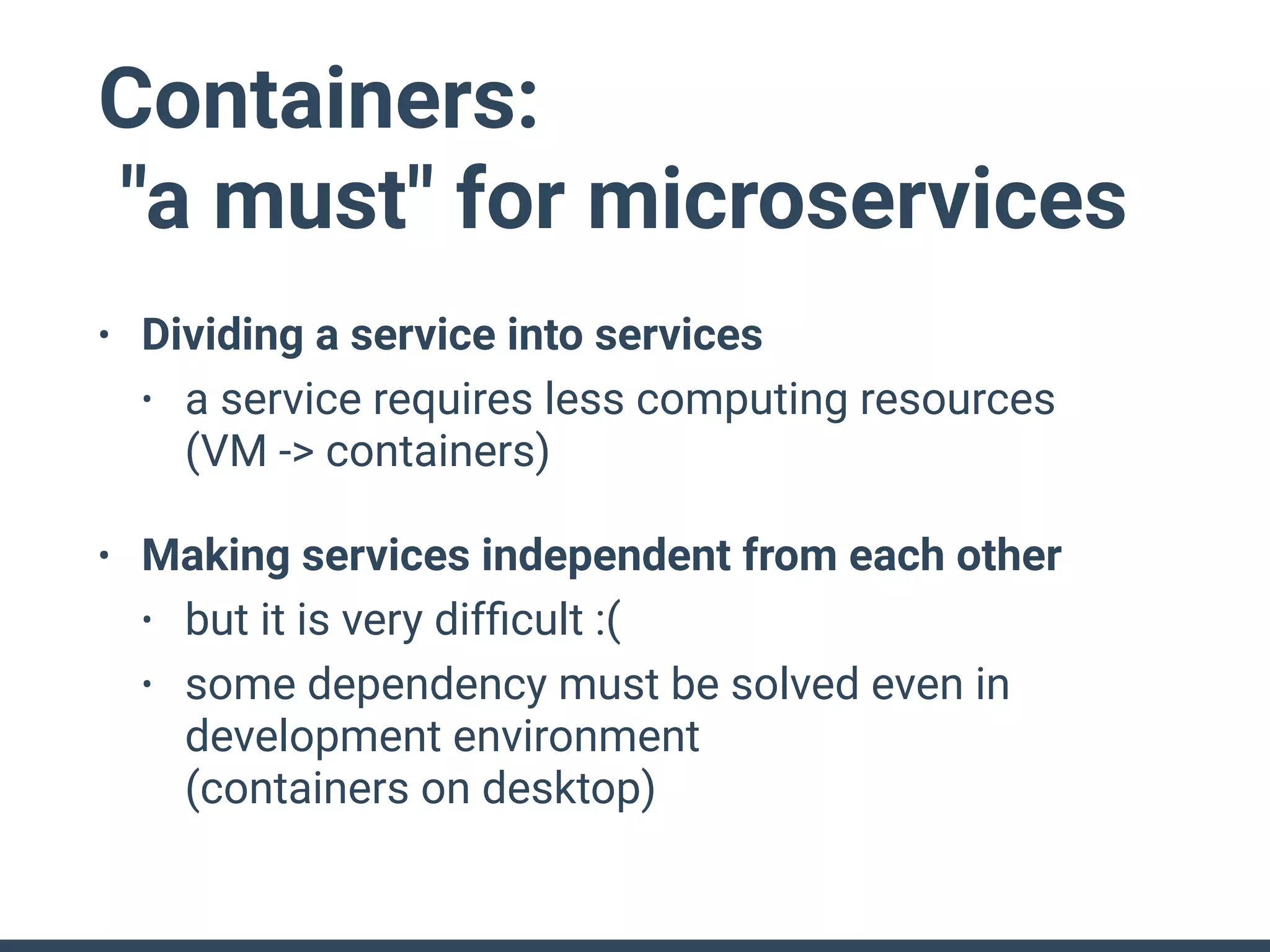 Containers:
"a must" for microservices
• Dividing a service into services
• a service requires less computing resources 
(VM -> containers)
• Making services independent from each other
• but it is very difﬁcult :(
• some dependency must be solved even in
development environment 
(containers on desktop)
 