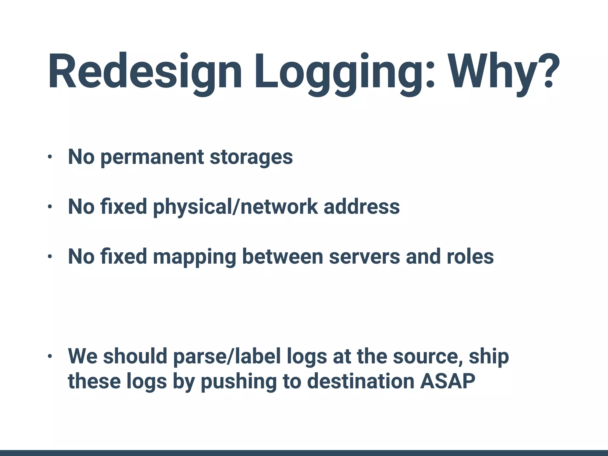 Redesign Logging: Why?
• No permanent storages
• No ﬁxed physical/network address
• No ﬁxed mapping between servers and roles
• We should parse/label logs at the source, ship
these logs by pushing to destination ASAP
 