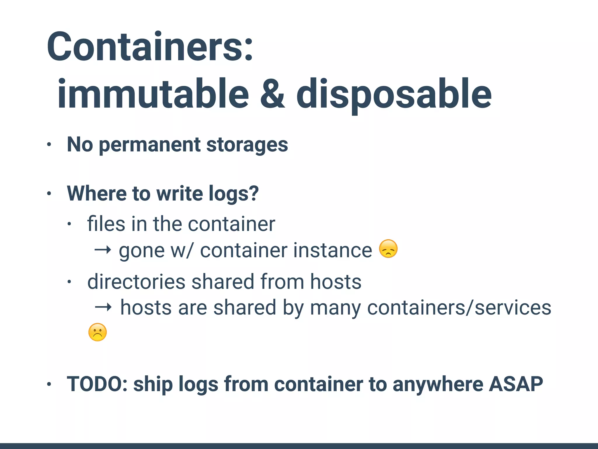 Containers:
immutable & disposable
• No permanent storages
• Where to write logs?
• ﬁles in the container 
→ gone w/ container instance 😞
• directories shared from hosts 
→ hosts are shared by many containers/services
☹
• TODO: ship logs from container to anywhere ASAP
 