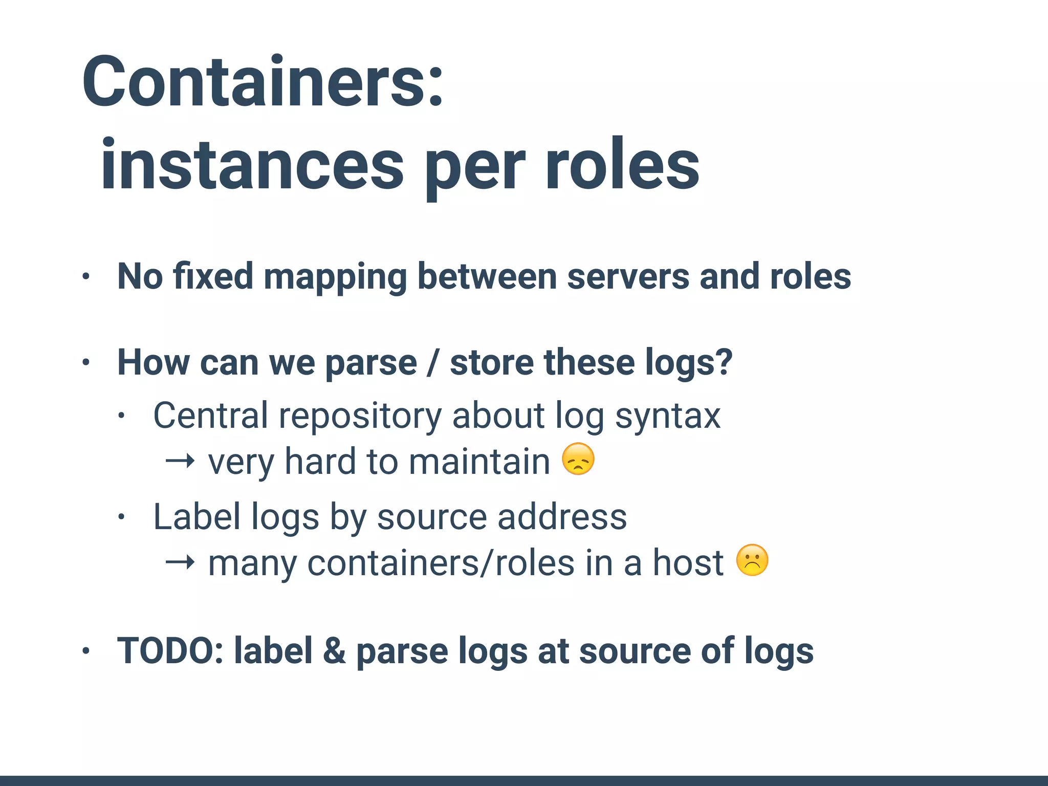 Containers:
instances per roles
• No ﬁxed mapping between servers and roles
• How can we parse / store these logs?
• Central repository about log syntax 
→ very hard to maintain 😞
• Label logs by source address 
→ many containers/roles in a host ☹
• TODO: label & parse logs at source of logs
 