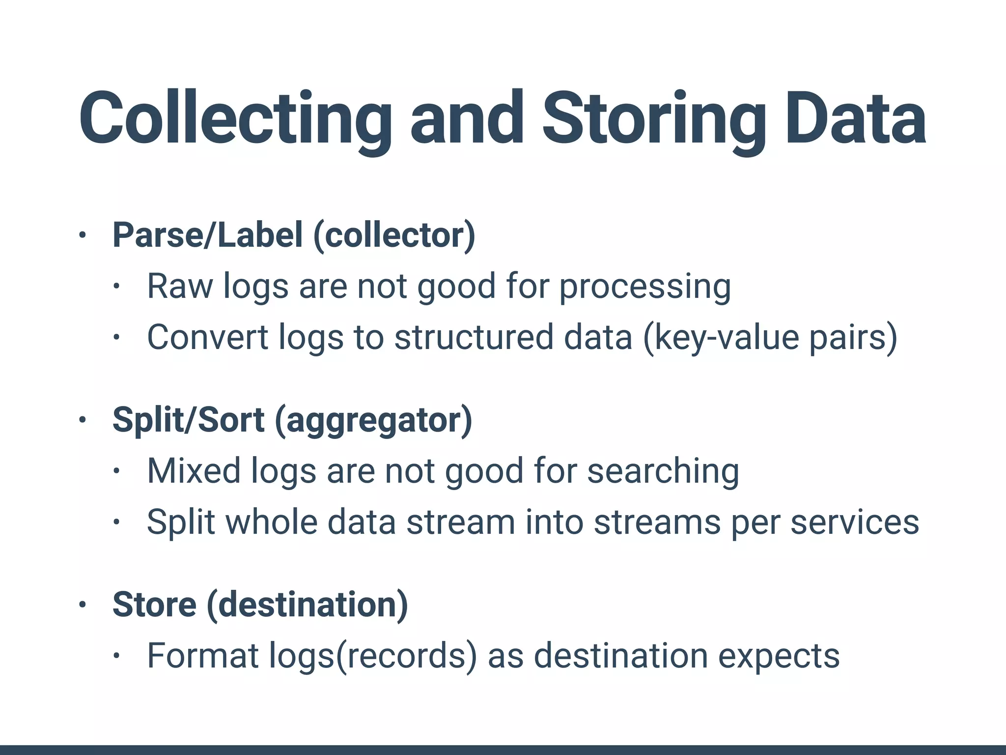 • Parse/Label (collector)
• Raw logs are not good for processing
• Convert logs to structured data (key-value pairs)
• Split/Sort (aggregator)
• Mixed logs are not good for searching
• Split whole data stream into streams per services
• Store (destination)
• Format logs(records) as destination expects
Collecting and Storing Data
 