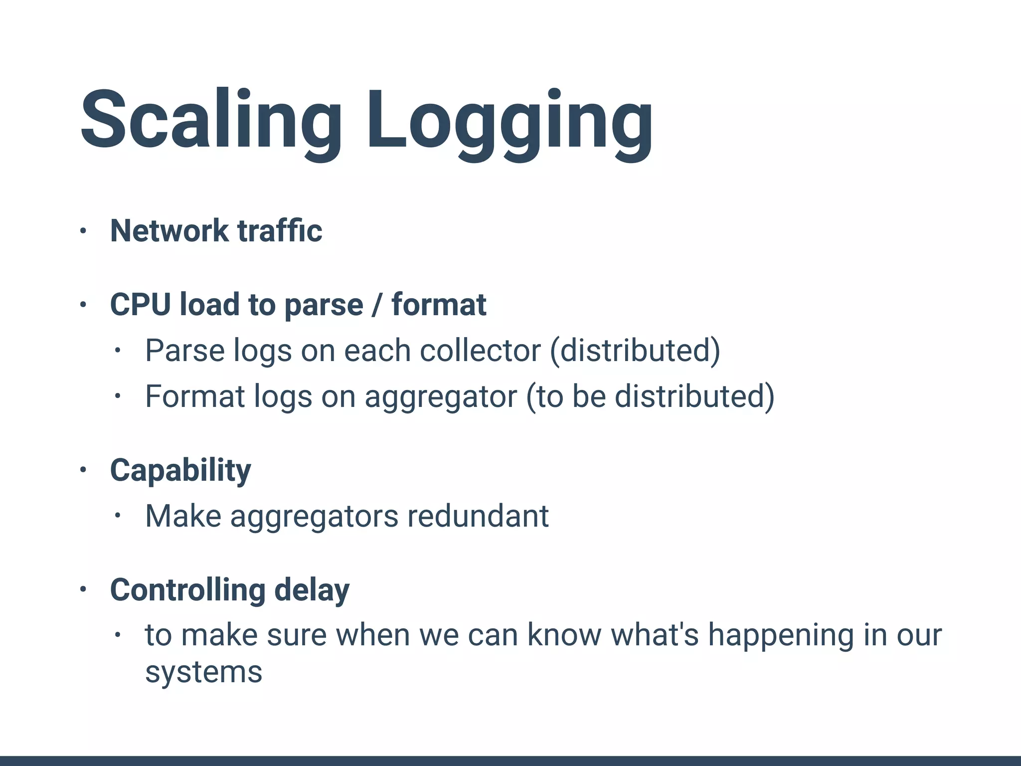 Scaling Logging
• Network trafﬁc
• CPU load to parse / format
• Parse logs on each collector (distributed)
• Format logs on aggregator (to be distributed)
• Capability
• Make aggregators redundant
• Controlling delay
• to make sure when we can know what's happening in our
systems
 
