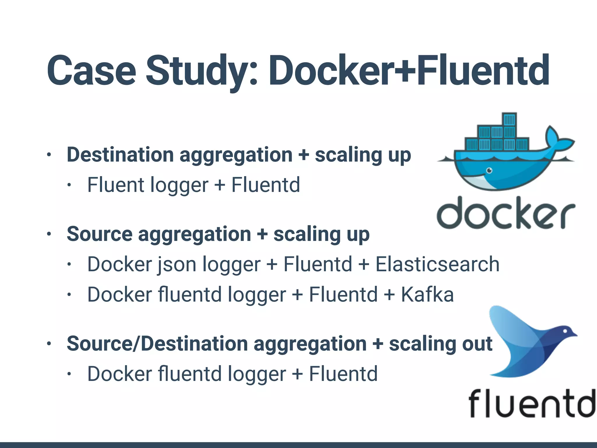 Case Study: Docker+Fluentd
• Destination aggregation + scaling up
• Fluent logger + Fluentd
• Source aggregation + scaling up
• Docker json logger + Fluentd + Elasticsearch
• Docker ﬂuentd logger + Fluentd + Kafka
• Source/Destination aggregation + scaling out
• Docker ﬂuentd logger + Fluentd
 