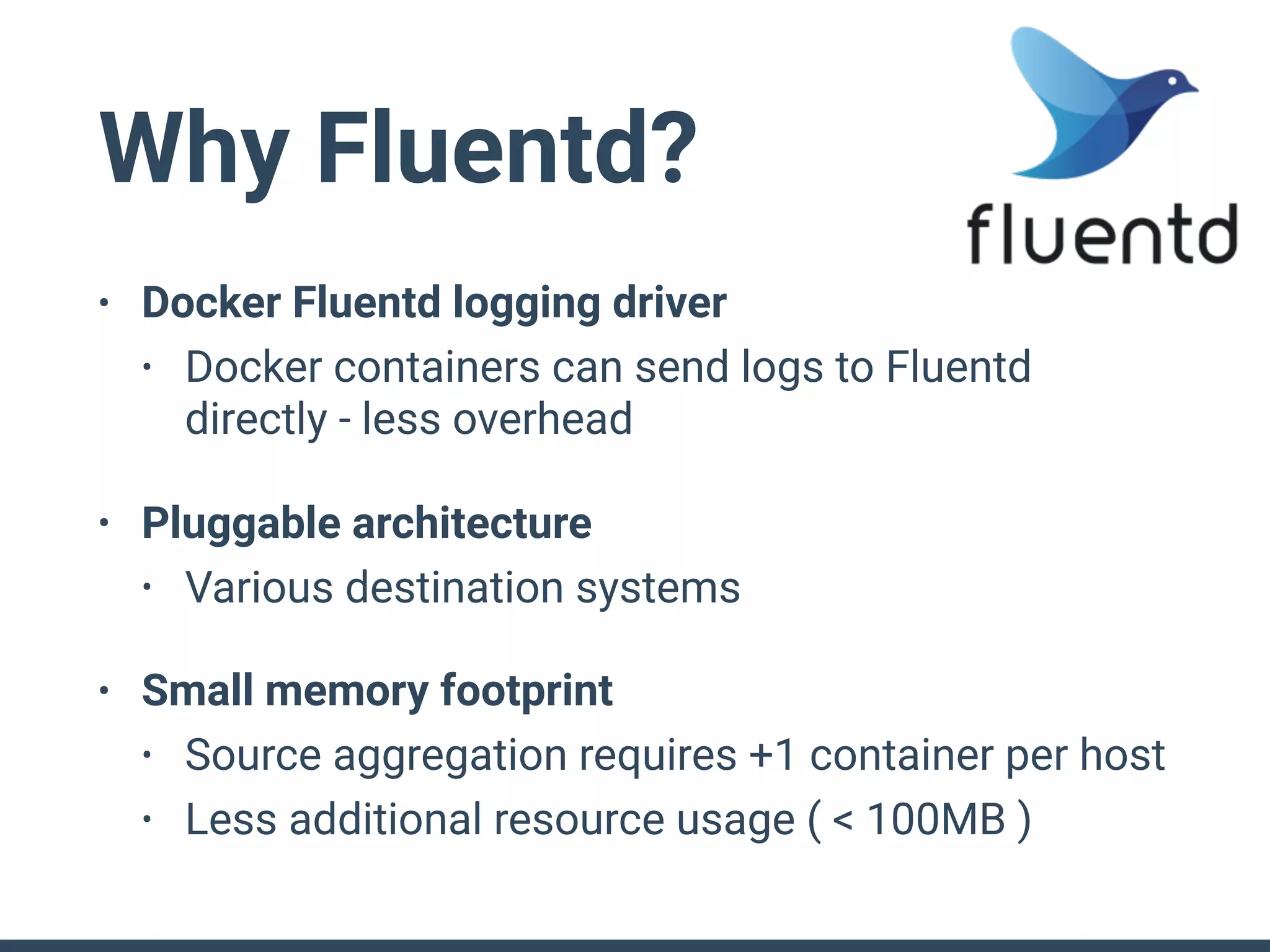 Why Fluentd?
• Docker Fluentd logging driver
• Docker containers can send logs to Fluentd
directly - less overhead
• Pluggable architecture
• Various destination systems
• Small memory footprint
• Source aggregation requires +1 container per host
• Less additional resource usage ( < 100MB )
 