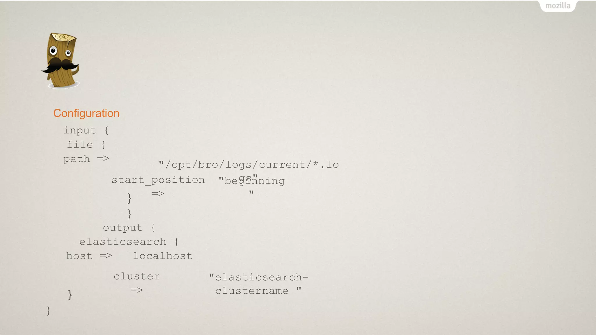 Configuration
input {
file {
path =>
"/opt/bro/logs/current/*.lo
gs"start_position
=>
"beginning
"}
}
output {
elasticsearch {
host => localhost
cluster
=>
"elasticsearch-
clustername "}
}
 