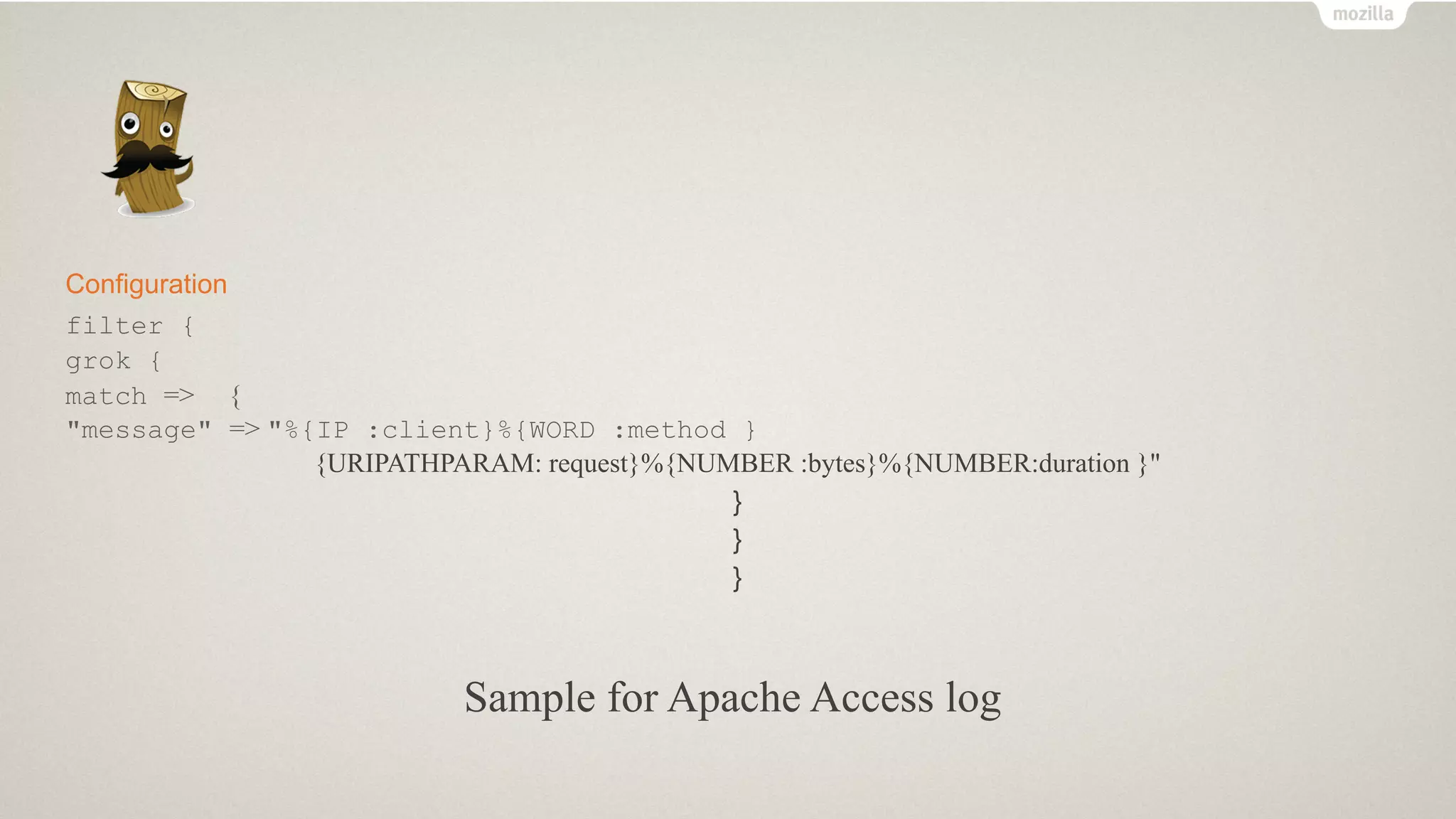Configuration
filter {
grok {
match => {
"message" => "%{IP :client}%{WORD :method }
{URIPATHPARAM: request}%{NUMBER :bytes}%{NUMBER:duration }"
}
}
}
Sample for Apache Access log
 