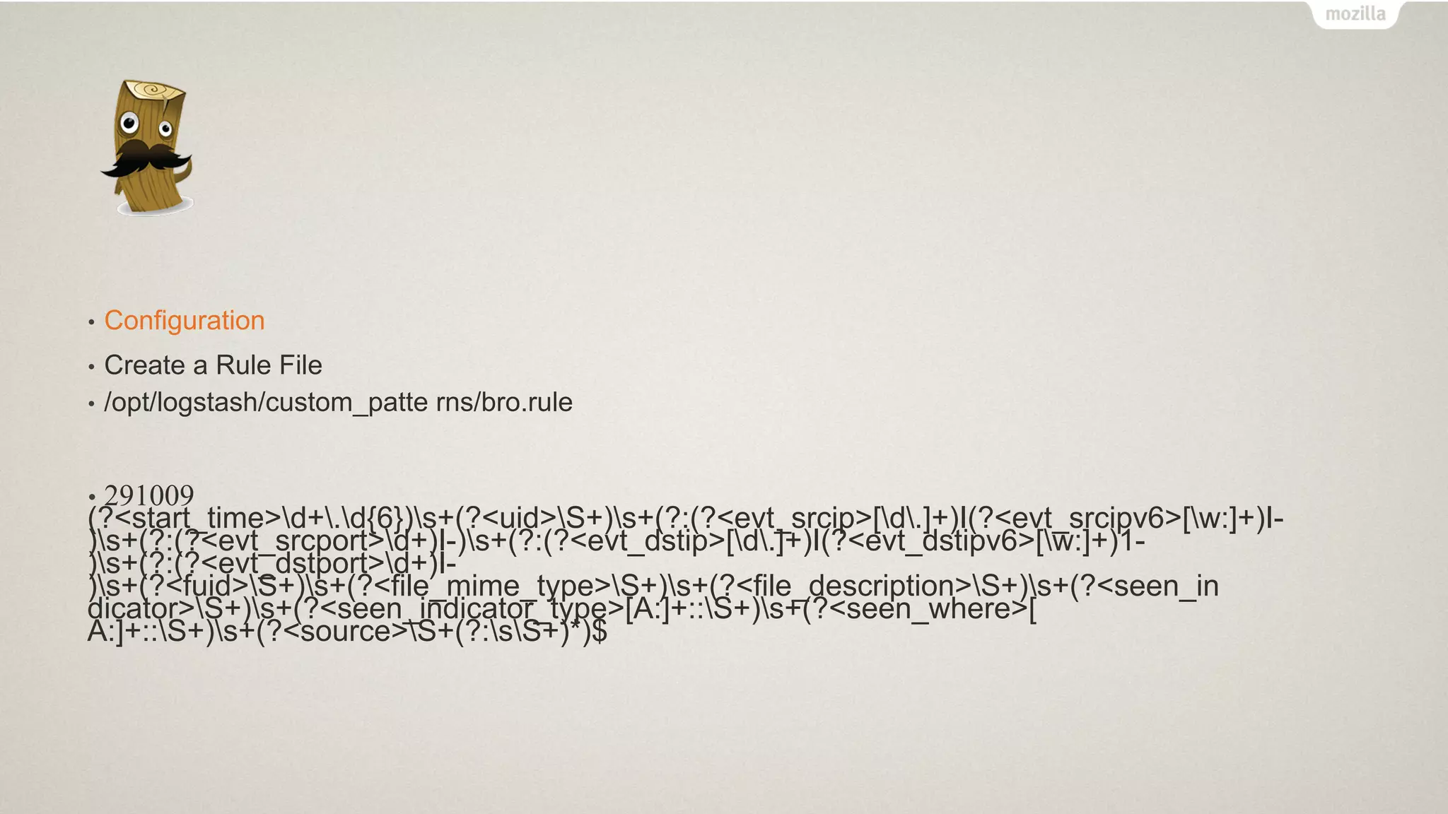 • Configuration
• Create a Rule File
• /opt/logstash/custom_patte rns/bro.rule
• 291009
(?<start_time>d+.d{6})s+(?<uid>S+)s+(?:(?<evt_srcip>[d.]+)I(?<evt_srcipv6>[w:]+)I-
)s+(?:(?<evt_srcport>d+)I-)s+(?:(?<evt_dstip>[d.]+)I(?<evt_dstipv6>[w:]+)1-
)s+(?:(?<evt_dstport>d+)I-
)s+(?<fuid>S+)s+(?<file_mime_type>S+)s+(?<file_description>S+)s+(?<seen_in
dicator>S+)s+(?<seen_indicator_type>[A:]+::S+)s+(?<seen_where>[
A:]+::S+)s+(?<source>S+(?:sS+)*)$
 