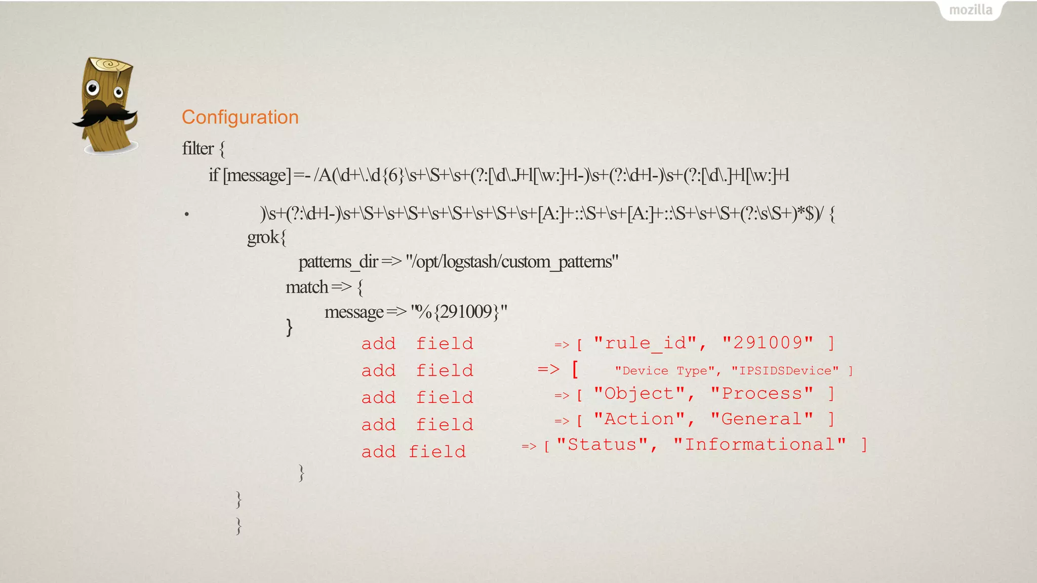 Configuration
filter{
if [message]=-/A(d+.d{6}s+S+s+(?:[d.J+l[w:]+l-)s+(?:d+l-)s+(?:[d.]+l[w:]+l
• )s+(?:d+l-)s+S+s+S+s+S+s+S+s+[A:]+::S+s+[A:]+::S+s+S+(?:sS+)*$)/{
grok{
patterns_dir => "/opt/logstash/custom_patterns"
match=>{
message=> "%{291009}"
}
add field
add field
add field
add field
add field
=> [ "rule_id", "291009" ]
=> [ "Device Type", "IPSIDSDevice" ]
=> [ "Object", "Process" ]
=> [ "Action", "General" ]
=> [ "Status", "Informational" ]
}
}
}
 