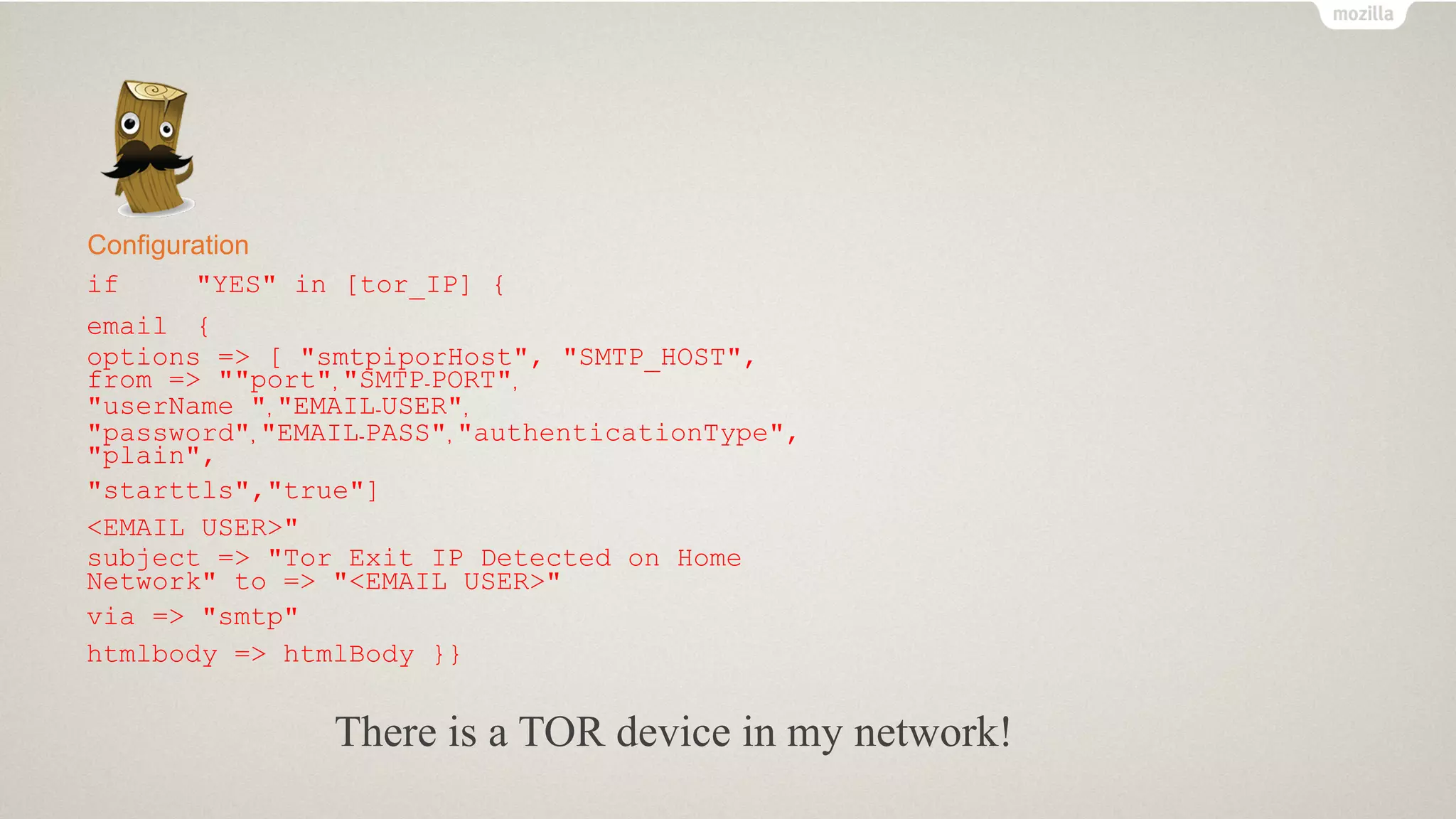 Configuration
if "YES" in [tor_IP] {
email {
options => [ "smtpiporHost", "SMTP_HOST",
from => ""port", "SMTP-PORT",
"userName ", "EMAIL-USER",
"password", "EMAIL-PASS", "authenticationType",
"plain",
"starttls","true"]
<EMAIL USER>"
subject => "Tor Exit IP Detected on Home
Network" to => "<EMAIL USER>"
via => "smtp"
htmlbody => htmlBody }}
There is a TOR device in my network!
 