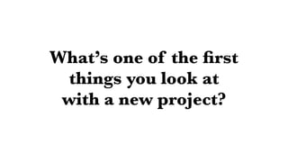 What’s one of the ﬁrst
things you look at
with a new project?
 