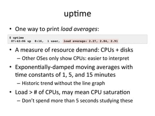 upRme 
• One 
way 
to 
print 
load 
averages: 
$ uptime! 
07:42:06 up 8:16, 1 user, load average: 2.27, 2.84, 2.91! 
• A 
measure 
of 
resource 
demand: 
CPUs 
+ 
disks 
– Other 
OSes 
only 
show 
CPUs: 
easier 
to 
interpret 
• ExponenRally-­‐damped 
moving 
averages 
with 
Rme 
constants 
of 
1, 
5, 
and 
15 
minutes 
– Historic 
trend 
without 
the 
line 
graph 
• Load 
> 
# 
of 
CPUs, 
may 
mean 
CPU 
saturaRon 
– Don’t 
spend 
more 
than 
5 
seconds 
studying 
these 
 