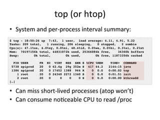 top 
(or 
htop) 
• System 
and 
per-­‐process 
interval 
summary: 
$ top - 18:50:26 up 7:43, 1 user, load average: 4.11, 4.91, 5.22! 
Tasks: 209 total, 1 running, 206 sleeping, 0 stopped, 2 zombie! 
Cpu(s): 47.1%us, 4.0%sy, 0.0%ni, 48.4%id, 0.0%wa, 0.0%hi, 0.3%si, 0.2%st! 
Mem: 70197156k total, 44831072k used, 25366084k free, 36360k buffers! 
Swap: 0k total, 0k used, 0k free, 11873356k cached! 
! 
PID USER PR NI VIRT RES SHR S %CPU %MEM TIME+ COMMAND 5738 apiprod 20 0 62.6g 29g 352m S 417 44.2 2144:15 java 1386 apiprod 20 0 17452 1388 964 R 0 0.0 0:00.02 top 1 root 20 0 24340 2272 1340 S 0 0.0 0:01.51 init 2 root 20 0 0 0 0 S 0 0.0 0:00.00 kthreadd […]! 
• %CPU 
is 
summed 
across 
all 
CPUs 
• Can 
miss 
short-­‐lived 
processes 
(atop 
won’t) 
• Can 
consume 
noRceable 
CPU 
to 
read 
/proc 
 