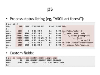 ps 
• Process 
status 
lisRng 
(eg, 
“ASCII 
art 
forest”): 
$ ps -ef f! 
UID PID PPID C STIME TTY STAT TIME CMD! 
[…]! 
root 4546 1 0 11:08 ? Ss 0:00 /usr/sbin/sshd -D! 
root 28261 4546 0 17:24 ? Ss 0:00 _ sshd: prod [priv]! 
prod 28287 28261 0 17:24 ? S 0:00 _ sshd: prod@pts/0 ! 
prod 28288 28287 0 17:24 pts/0 Ss 0:00 _ -bash! 
prod 3156 28288 0 19:15 pts/0 R+ 0:00 _ ps -ef f! 
root 4965 1 0 11:08 ? Ss 0:00 /bin/sh /usr/bin/svscanboot! 
root 4969 4965 0 11:08 ? S 0:00 _ svscan /etc/service! 
[…]! 
• Custom 
fields: 
$ ps -eo user,sz,rss,minflt,majflt,pcpu,args! 
USER SZ RSS MINFLT MAJFLT %CPU COMMAND! 
root 6085 2272 11928 24 0.0 /sbin/init! 
[…]! 
 