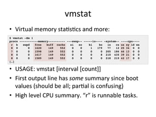 vmstat 
• Virtual 
memory 
staRsRcs 
and 
more: 
$ vmstat –Sm 1! 
procs -----------memory---------- ---swap-- -----io---- -system-- ----cpu----! 
r b swpd free buff cache si so bi bo in cs us sy id wa! 
8 0 0 1620 149 552 0 0 1 179 77 12 25 34 0 0! 
7 0 0 1598 149 552 0 0 0 0 205 186 46 13 0 0! 
8 0 0 1617 149 552 0 0 0 8 210 435 39 21 0 0! 
8 0 0 1589 149 552 0 0 0 0 218 219 42 17 0 0! 
[…]! 
• USAGE: 
vmstat 
[interval 
[count]] 
• First 
output 
line 
has 
some 
summary 
since 
boot 
values 
(should 
be 
all; 
parRal 
is 
confusing) 
• High 
level 
CPU 
summary. 
“r” 
is 
runnable 
tasks. 
 
