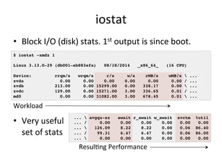 iostat 
• Block 
I/O 
(disk) 
stats. 
1st 
output 
is 
since 
boot. 
$ iostat -xmdz 1! 
! 
Linux 3.13.0-29 (db001-eb883efa) 08/18/2014 _x86_64_ (16 CPU)! 
! 
Device: rrqm/s wrqm/s r/s w/s rMB/s wMB/s  ...! 
xvda 0.00 0.00 0.00 0.00 0.00 0.00 / ...! 
xvdb 213.00 0.00 15299.00 0.00 338.17 0.00  ...! 
xvdc 129.00 0.00 15271.00 3.00 336.65 0.01 / ...! 
md0 0.00 0.00 31082.00 3.00 678.45 0.01  ...! 
• Very 
useful 
set 
of 
stats 
...  avgqu-sz await r_await w_await svctm %util! 
... / 0.00 0.00 0.00 0.00 0.00 0.00! 
...  126.09 8.22 8.22 0.00 0.06 86.40! 
... / 99.31 6.47 6.47 0.00 0.06 86.00! 
...  0.00 0.00 0.00 0.00 0.00 0.00! 
Workload 
ResulRng 
Performance 
 