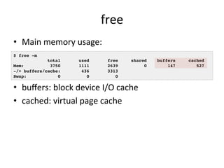 free 
• Main 
memory 
usage: 
• buffers: 
block 
device 
I/O 
cache 
• cached: 
virtual 
page 
cache 
$ free -m! 
total used free shared buffers cached! 
Mem: 3750 1111 2639 0 147 527! 
-/+ buffers/cache: 436 3313! 
Swap: 0 0 0! 
 