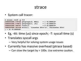strace 
• System 
call 
tracer: 
$ strace –tttT –p 313! 
1408393285.779746 getgroups(0, NULL) = 1 <0.000016>! 
1408393285.779873 getgroups(1, [0]) = 1 <0.000015>! 
1408393285.780797 close(3) = 0 <0.000016>! 
1408393285.781338 write(1, "LinuxCon 2014!n", 15LinuxCon 2014!! 
) = 15 <0.000048>! 
• Eg, 
-­‐jt: 
Rme 
(us) 
since 
epoch; 
-­‐T: 
syscall 
Rme 
(s) 
• Translates 
syscall 
args 
– Very 
helpful 
for 
solving 
system 
usage 
issues 
• Currently 
has 
massive 
overhead 
(ptrace 
based) 
– Can 
slow 
the 
target 
by 
> 
100x. 
Use 
extreme 
cauRon. 
 