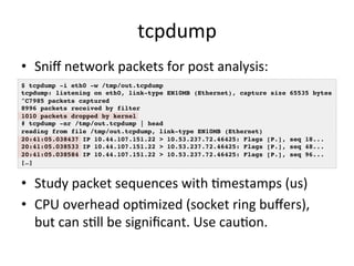 tcpdump 
• Sniff 
network 
packets 
for 
post 
analysis: 
$ tcpdump -i eth0 -w /tmp/out.tcpdump! 
tcpdump: listening on eth0, link-type EN10MB (Ethernet), capture size 65535 bytes! 
^C7985 packets captured! 
8996 packets received by filter! 
1010 packets dropped by kernel! 
# tcpdump -nr /tmp/out.tcpdump | head ! 
reading from file /tmp/out.tcpdump, link-type EN10MB (Ethernet) ! 
20:41:05.038437 IP 10.44.107.151.22 > 10.53.237.72.46425: Flags [P.], seq 18...! 
20:41:05.038533 IP 10.44.107.151.22 > 10.53.237.72.46425: Flags [P.], seq 48...! 
20:41:05.038584 IP 10.44.107.151.22 > 10.53.237.72.46425: Flags [P.], seq 96...! 
[…]! 
• Study 
packet 
sequences 
with 
Rmestamps 
(us) 
• CPU 
overhead 
opRmized 
(socket 
ring 
buffers), 
but 
can 
sRll 
be 
significant. 
Use 
cauRon. 
 