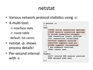 netstat 
• Various 
network 
protocol 
staRsRcs 
using 
-­‐s: 
• A 
mulR-­‐tool: 
-­‐i: 
interface 
stats 
-­‐r: 
route 
table 
default: 
list 
conns 
• netstat 
-­‐p: 
shows 
process 
details! 
• Per-­‐second 
interval 
with 
-­‐c 
$ netstat –s! 
[…]! 
Tcp:! 
736455 active connections openings! 
176887 passive connection openings! 
33 failed connection attempts! 
1466 connection resets received! 
3311 connections established! 
91975192 segments received! 
180415763 segments send out! 
223685 segments retransmited! 
2 bad segments received.! 
39481 resets sent! 
[…]! 
TcpExt:! 
12377 invalid SYN cookies received! 
2982 delayed acks sent! 
[…]! 
 