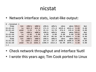 nicstat 
• Network 
interface 
stats, 
iostat-­‐like 
output: 
$ ./nicstat 1! 
Time Int rKB/s wKB/s rPk/s wPk/s rAvs wAvs %Util Sat! 
21:21:43 lo 823.0 823.0 171.5 171.5 4915.4 4915.4 0.00 0.00! 
21:21:43 eth0 5.53 1.74 15.11 12.72 374.5 139.8 0.00 0.00! 
Time Int rKB/s wKB/s rPk/s wPk/s rAvs wAvs %Util Sat! 
21:21:44 lo 0.00 0.00 0.00 0.00 0.00 0.00 0.00 0.00! 
21:21:44 eth0 20.42 3394.1 355.8 85.94 58.76 40441.3 0.00 0.00! 
Time Int rKB/s wKB/s rPk/s wPk/s rAvs wAvs %Util Sat! 
21:21:45 lo 1409.1 1409.1 327.9 327.9 4400.8 4400.8 0.00 0.00! 
21:21:45 eth0 75.12 4402.3 1398.9 1513.2 54.99 2979.1 0.00 0.00! 
[…]! 
• Check 
network 
throughput 
and 
interface 
%uRl 
• I 
wrote 
this 
years 
ago; 
Tim 
Cook 
ported 
to 
Linux 
 