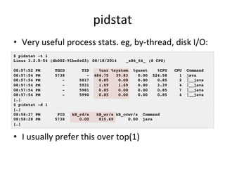 pidstat 
• Very 
useful 
process 
stats. 
eg, 
by-­‐thread, 
disk 
I/O: 
$ pidstat -t 1! 
Linux 3.2.0-54 (db002-91befe03) !08/18/2014 !_x86_64_!(8 CPU)! 
! 
08:57:52 PM TGID TID %usr %system %guest %CPU CPU Command! 
08:57:54 PM 5738 - 484.75 39.83 0.00 524.58 1 java! 
08:57:54 PM - 5817 0.85 0.00 0.00 0.85 2 |__java! 
08:57:54 PM - 5931 1.69 1.69 0.00 3.39 4 |__java! 
08:57:54 PM - 5981 0.85 0.00 0.00 0.85 7 |__java! 
08:57:54 PM - 5990 0.85 0.00 0.00 0.85 4 |__java! 
[…]! 
$ pidstat -d 1! 
[…]! 
08:58:27 PM PID kB_rd/s kB_wr/s kB_ccwr/s Command! 
08:58:28 PM 5738 0.00 815.69 0.00 java! 
[…]! 
• I 
usually 
prefer 
this 
over 
top(1) 
 