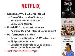 • Massive 
AWS 
EC2 
Linux 
cloud 
– Tens 
of 
thousands 
of 
instances 
– Autoscale 
by 
~3k 
each 
day 
– CentOS 
and 
Ubuntu 
• FreeBSD 
for 
content 
delivery 
– Approx 
33% 
of 
US 
Internet 
traffic 
at 
night 
• Performance 
is 
criRcal 
– Customer 
saRsfacRon: 
>50M 
subscribers 
– $$$ 
price/performance 
– Develop 
tools 
for 
cloud-­‐wide 
analysis; 
use 
server 
tools 
as 
needed 
• Just 
launched 
in 
Europe! 
 