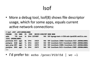 lsof 
• More 
a 
debug 
tool, 
lsof(8) 
shows 
file 
descriptor 
usage, 
which 
for 
some 
apps, 
equals 
current 
acRve 
network 
connecRons: 
# lsof -iTCP -sTCP:ESTABLISHED! 
COMMAND PID USER FD TYPE DEVICE SIZE/OFF NODE NAME! 
sshd 755 root 3r IPv4 13576887 0t0 TCP bgregg-test-i-f106:ssh->prod100.netflix.com: 
15241 (ESTABLISHED)! 
platforms 2614 app1 8u IPv4 14618 0t0 TCP localhost:33868->localhost:5433 (ESTABLISHED)! 
postgres 2648 app1 7u IPv4 14619 0t0 TCP localhost:5433->localhost:33868 (ESTABLISHED)! 
epic_plug 2857 app1 7u IPv4 15678 0t0 TCP localhost:33885->localhost:5433 (ESTABLISHED)! 
postgres 2892 app1 7u IPv4 15679 0t0 TCP localhost:5433->localhost:33885 (ESTABLISHED)! 
[…]! 
• I’d 
prefer 
to: 
echo /proc/PID/fd | wc -l! 
 