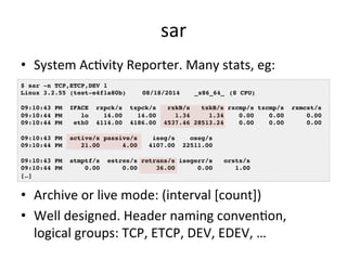 sar 
• System 
AcRvity 
Reporter. 
Many 
stats, 
eg: 
$ sar -n TCP,ETCP,DEV 1! 
Linux 3.2.55 (test-e4f1a80b) !08/18/2014 !_x86_64_!(8 CPU)! 
! 
09:10:43 PM IFACE rxpck/s txpck/s rxkB/s txkB/s rxcmp/s txcmp/s rxmcst/s! 
09:10:44 PM lo 14.00 14.00 1.34 1.34 0.00 0.00 0.00! 
09:10:44 PM eth0 4114.00 4186.00 4537.46 28513.24 0.00 0.00 0.00! 
! 
09:10:43 PM active/s passive/s iseg/s oseg/s! 
09:10:44 PM 21.00 4.00 4107.00 22511.00! 
! 
09:10:43 PM atmptf/s estres/s retrans/s isegerr/s orsts/s! 
09:10:44 PM 0.00 0.00 36.00 0.00 1.00! 
[…]! 
• Archive 
or 
live 
mode: 
(interval 
[count]) 
• Well 
designed. 
Header 
naming 
convenRon, 
logical 
groups: 
TCP, 
ETCP, 
DEV, 
EDEV, 
… 
 