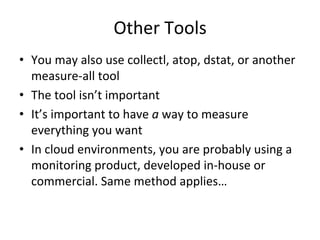 Other 
Tools 
• You 
may 
also 
use 
collectl, 
atop, 
dstat, 
or 
another 
measure-­‐all 
tool 
• The 
tool 
isn’t 
important 
• It’s 
important 
to 
have 
a 
way 
to 
measure 
everything 
you 
want 
• In 
cloud 
environments, 
you 
are 
probably 
using 
a 
monitoring 
product, 
developed 
in-­‐house 
or 
commercial. 
Same 
method 
applies… 
 