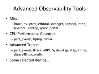 Advanced 
Observability 
Tools 
• Misc: 
– ltrace, 
ss, 
iptraf, 
ethtool, 
snmpget, 
lldptool, 
iotop, 
blktrace, 
slabtop, 
/proc, 
pcstat 
• CPU 
Performance 
Counters: 
– perf_events, 
Rptop, 
rdmsr 
• Advanced 
Tracers: 
– perf_events, 
crace, 
eBPF, 
SystemTap, 
ktap, 
LTTng, 
dtrace4linux, 
sysdig 
• Some 
selected 
demos… 
 