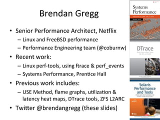 Brendan 
Gregg 
• Senior 
Performance 
Architect, 
Ne8lix 
– Linux 
and 
FreeBSD 
performance 
– Performance 
Engineering 
team 
(@coburnw) 
• Recent 
work: 
– Linux 
perf-­‐tools, 
using 
crace 
& 
perf_events 
– Systems 
Performance, 
PrenRce 
Hall 
• Previous 
work 
includes: 
– USE 
Method, 
flame 
graphs, 
uRlizaRon 
& 
latency 
heat 
maps, 
DTrace 
tools, 
ZFS 
L2ARC 
• Twijer 
@brendangregg 
(these 
slides) 
 