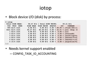 iotop 
• Block 
device 
I/O 
(disk) 
by 
process: 
$ iotop! 
Total DISK READ: 50.47 M/s | Total DISK WRITE: 59.21 M/s! 
TID PRIO USER DISK READ DISK WRITE SWAPIN IO> COMMAND ! 
959 be/4 root 0.00 B/s 0.00 B/s 0.00 % 99.99 % [flush-202:1]! 
6641 be/4 root 50.47 M/s 82.60 M/s 0.00 % 32.51 % java –Dnop –X! 
1 be/4 root 0.00 B/s 0.00 B/s 0.00 % 0.00 % init! 
2 be/4 root 0.00 B/s 0.00 B/s 0.00 % 0.00 % [kthreadd]! 
3 be/4 root 0.00 B/s 0.00 B/s 0.00 % 0.00 % [ksoftirqd/0]! 
4 be/4 root 0.00 B/s 0.00 B/s 0.00 % 0.00 % [kworker/0:0]! 
5 be/4 root 0.00 B/s 0.00 B/s 0.00 % 0.00 % [kworker/u:0]! 
6 rt/4 root 0.00 B/s 0.00 B/s 0.00 % 0.00 % [migration/0]! 
• Needs 
kernel 
support 
enabled 
– CONFIG_TASK_IO_ACCOUNTING 
[…]! 
 