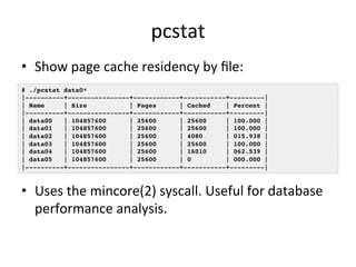 pcstat 
• Show 
page 
cache 
residency 
by 
file: 
# ./pcstat data0*! 
|----------+----------------+------------+-----------+---------|! 
| Name | Size | Pages | Cached | Percent |! 
|----------+----------------+------------+-----------+---------|! 
| data00 | 104857600 | 25600 | 25600 | 100.000 |! 
| data01 | 104857600 | 25600 | 25600 | 100.000 |! 
| data02 | 104857600 | 25600 | 4080 | 015.938 |! 
| data03 | 104857600 | 25600 | 25600 | 100.000 |! 
| data04 | 104857600 | 25600 | 16010 | 062.539 |! 
| data05 | 104857600 | 25600 | 0 | 000.000 |! 
|----------+----------------+------------+-----------+---------|! 
• Uses 
the 
mincore(2) 
syscall. 
Useful 
for 
database 
performance 
analysis. 
 
